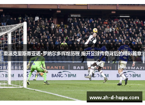 重温克里斯蒂亚诺·罗纳尔多辉煌历程 揭开足球传奇背后的精彩篇章 重温克里斯蒂亚诺·罗纳尔多辉煌历程 揭开足球传奇背后的精彩篇章