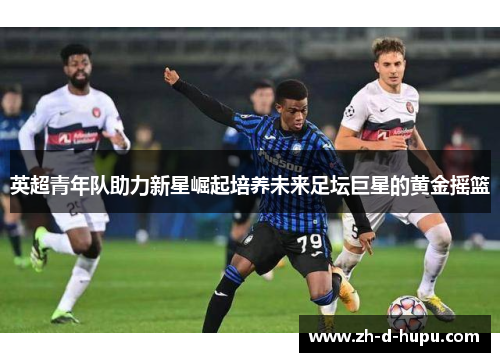 英超青年队助力新星崛起培养未来足坛巨星的黄金摇篮