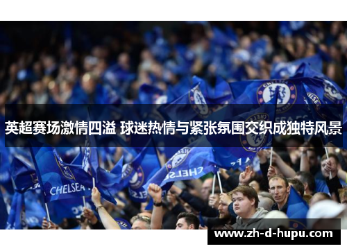 英超赛场激情四溢 球迷热情与紧张氛围交织成独特风景