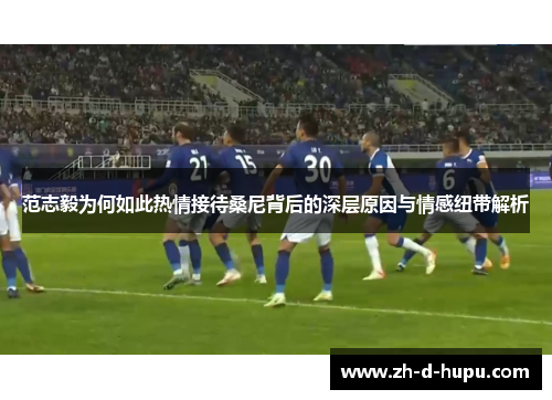 范志毅为何如此热情接待桑尼背后的深层原因与情感纽带解析 范志毅为何如此热情接待桑尼背后的深层原因与情感纽带解析