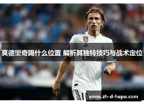 莫德里奇踢什么位置 解析其独特技巧与战术定位 莫德里奇踢什么位置 解析其独特技巧与战术定位