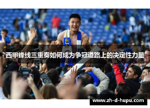 西甲锋线三重奏如何成为争冠道路上的决定性力量