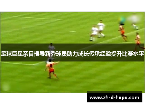 足球巨星亲自指导新秀球员助力成长传承经验提升比赛水平 足球巨星亲自指导新秀球员助力成长传承经验提升比赛水平