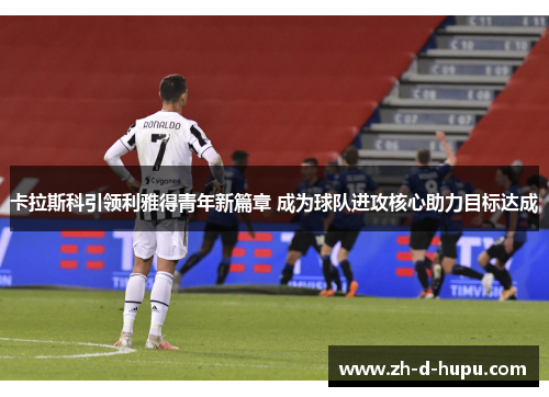 卡拉斯科引领利雅得青年新篇章 成为球队进攻核心助力目标达成