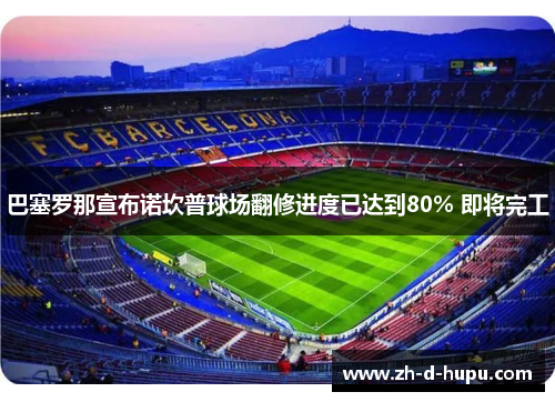 巴塞罗那宣布诺坎普球场翻修进度已达到80% 即将完工 巴塞罗那宣布诺坎普球场翻修进度已达到80% 即将完工