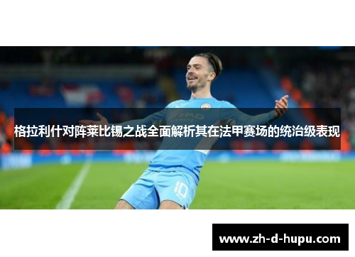 格拉利什对阵莱比锡之战全面解析其在法甲赛场的统治级表现 格拉利什对阵莱比锡之战全面解析其在法甲赛场的统治级表现