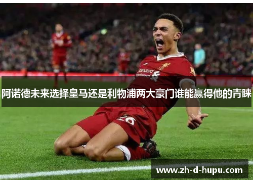 阿诺德未来选择皇马还是利物浦两大豪门谁能赢得他的青睐