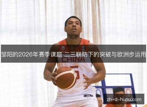 邹阳的2026年赛季课题 二三联防下的突破与欧洲步运用 邹阳的2026年赛季课题 二三联防下的突破与欧洲步运用